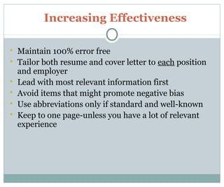 Increasing Effectiveness
 Maintain 100% error free
 Tailor both resume and cover letter to each position
and employer
 Lead with most relevant information first
 Avoid items that might promote negative bias
 Use abbreviations only if standard and well-known
 Keep to one page-unless you have a lot of relevant
experience
 