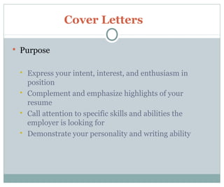Cover Letters
 Purpose
 Express your intent, interest, and enthusiasm in
position
 Complement and emphasize highlights of your
resume
 Call attention to specific skills and abilities the
employer is looking for
 Demonstrate your personality and writing ability
 