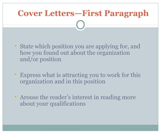 Cover Letters—First Paragraph
 State which position you are applying for, and
how you found out about the organization
and/or position
 Express what is attracting you to work for this
organization and in this position
 Arouse the reader’s interest in reading more
about your qualifications
 