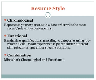 Resume Style
Chronological
Represents your experience in a date order with the most
recent/relevant experience first.
Functional
Emphasizes qualifications according to categories using job-
related skills. Work experience is placed under different
skill categories, not under specific positions.
Combination
Mixes both Chronological and Functional.
 
