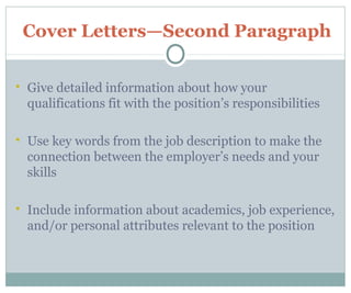 Cover Letters—Second Paragraph
 Give detailed information about how your
qualifications fit with the position’s responsibilities
 Use key words from the job description to make the
connection between the employer’s needs and your
skills
 Include information about academics, job experience,
and/or personal attributes relevant to the position
 
