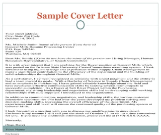 Sample Cover Letter
Your street address
City, State Zip Code
October 14, 2002
Ms. Michele Smith (name of the person if you have it)
General Mills Resume Processing Center
P.O. Box 549240
Suite 129
Waltham, MA 02545
Dear Ms. Smith: (if you do not have the name of the person use Hiring Manager, Human
Resources Representative, or Search Committee)
It is with great interest that I am applying for the Buyer position at General Mills which
was posted on the Arizona State University CareerConnections recruiting system. I look
forward to using my knowledge and experiences within Supply Chain Management to
make a significant contribution to the efficiency of the department and the building of
solid relationships throughout General Mills.
As a self-starter, I’ve been recognized as someone with sound judgment and the ability to
lead a team toward its goals. With a Bachelor of Science in Supply Chain Management
and an emphasis in Purchasing, I have gained valuable knowledge about the field and
have developed effective communication skills by leading several team projects to
successful completion. As a Buyer at Salt River Project within the Purchasing
department, my strong leadership and negotiation skills led to developing solid working
relationships with nine suppliers I introduced to the organization.
In addition to communication, negotiation, and leadership skills, the various customer
interaction opportunities I’ve had over the years developed my problem solving and
decision-making skills, increasing the overall efficiency of the department. My
experiences and skill level will ensure the continued quality of the purchasing system at
General Mills.
I look forward to a meeting with you to discuss my qualifications in more detail.
Enclosed is my resume I will call you the week of October 22, to set up a time convenient
for you. If you need any additional information, please call me at (480)-XXX-XXXX.
Sincerely,
(Sign Here)
Your Name
Enclosure
 