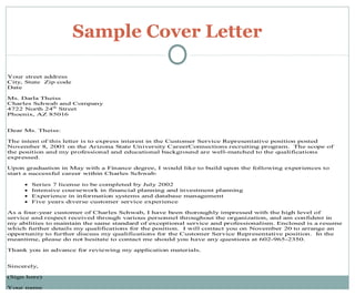 Sample Cover Letter
Your street address
City, State Zip code
Date
Ms. Darla Theiss
Charles Schwab and Company
4722 North 24th
Street
Phoenix, AZ 85016
Dear Ms. Theiss:
The intent of this letter is to express interest in the Customer Service Representative position posted
November 8, 2001 on the Arizona State University CareerConnections recruiting program. The scope of
the position and my professional and educational background are well-matched to the qualifications
expressed.
Upon graduation in May with a Finance degree, I would like to build upon the following experiences to
start a successful career within Charles Schwab:
• Series 7 license to be completed by July 2002
• Intensive coursework in financial planning and investment planning
• Experience in information systems and database management
• Five years diverse customer service experience
As a four-year customer of Charles Schwab, I have been thoroughly impressed with the high level of
service and respect received through various personnel throughout the organization, and am confident in
my abilities to maintain the same standard of exceptional service and professionalism. Enclosed is a resume
which further details my qualifications for the position. I will contact you on November 20 to arrange an
opportunity to further discuss my qualifications for the Customer Service Representative position. In the
meantime, please do not hesitate to contact me should you have any questions at 602-965-2350.
Thank you in advance for reviewing my application materials.
Sincerely,
(Sign here)
Your name
 