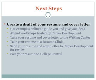 Next Steps
 Create a draft of your resume and cover letter
 Use examples online to guide you and give you ideas
 Attend workshops hosted by Career Development
 Take your resume and cover letter to the Writing Center
 Take your resume to a Resume Clinic
 Send your resume and cover letter to Career Development
for review
 Post your resume on College Central
 