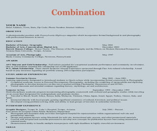 YOUR NAME
Street Address; Town, State, Zip Code; Phone Nu mber; Internet Address
OBJ ECTIVE
A photojournalist position with Pennsylvania Highways magazine wh ich incorporates formal background in and photography
with professional interests in travel.
EDUCATION
Bachelor of Science, Ge ography May 2001
Bachelor of Arts, Conce ntr ati on: Digital Arts December 2002
Barrett Honors College: Honor Thesis- The History of the Photography and the Effects on Modern Historical Perspectives
Arizona State University, Te mpe , Arizona
Associate of Arts, Photogr aphy May 1997
Bucks County Commun ity Co llege, Ne wtown, Pennsylvania
AWARDS
AS U Mar oon and Gol d Scholarship: Full tuit ion awarded fo r exceptional academic performance and co mmunity involvemen t.
One of 150 students awarded this scholarship out of 550 applicants.
W.L. Klink Scholarship: Three month Se mester Abroad Experience sponsored through Fine Arts -related scholarship. Award
based on jury decisions regarding art portfolio among 200 co mpetition part icipants.
STUDY AB ROAD EXPERIENCES
Summer Session in Greece May 2001 - June 2001
Learn ing opportunity designated to introduced students to Greek cu lture wh ile incorporating formal coursework in Photography
 Co mpleted acade mic course in Personal Docu mentary Photography, including the compiling of memo rabilia and dig itizing
photographs to develop interactive on-line travel journal utilizing Flashmed ia, Dreamweaver and HTM L.
 Visited museums and attended seminars regarding history, mythology, art and a rchitecture.
Semester At Sea September 1999 - Dece mber 1999
Multi-discip linary acade mic progra m incorporating photography coursework with cu ltural and geography studies while travelin g
on an ocean liner designated for undergraduate and graduate studies.
 Traveled to Bra zil, South Africa, Kenya, India, Malaysia, Vietnam, China, Japan, Israel, Egypt, Turkey, Greece, Italy, and
Spain.
 Interacted directly with local people, ga ining significant awareness of cultural, h istorical, and politica l issues.
 Developed strong problem-solving skills and ability to lead groups of travelers in unfa miliar territories.
INTERNS HIP EXPERIENCE
Graphic Designer, Tempe St. Luke ’s Hospital, Tempe, Arizona July 2001 - Present
First Intern for hospital within Public Re lations Depart ment
 Photograph and document daily act ivities throughout hospital for representation within organizational web site and
promotional materials.
 Design and prepare layouts using Macintosh for web site, instructional aids, posters, and other promot ional materials.
 Consult with hospital and customer personnel to develop new concepts for publication layouts best suiting internal and
external needs.
 Demonstrated ability to handle multip le team pro jects with tight deadlines in highly stressful environme nt.
SKILLS
Combination
 