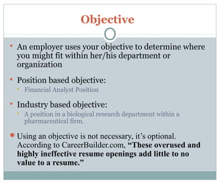 Objective
 An employer uses your objective to determine where
you might fit within her/his department or
organization
 Position based objective:
 Financial Analyst Position
 Industry based objective:
 A position in a biological research department within a
pharmaceutical firm.
Using an objective is not necessary, it’s optional.
According to CareerBuilder.com, “These overused and
highly ineffective resume openings add little to no
value to a resume.”
 
