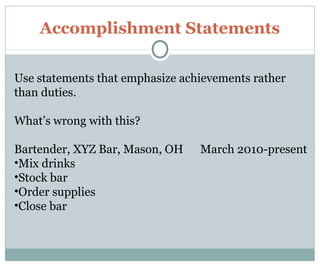 Accomplishment Statements
Use statements that emphasize achievements rather
than duties.
What’s wrong with this?
Bartender, XYZ Bar, Mason, OH March 2010-present
•Mix drinks
•Stock bar
•Order supplies
•Close bar
 