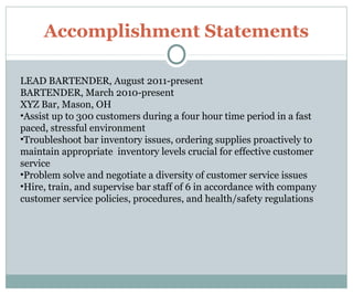 Accomplishment Statements
LEAD BARTENDER, August 2011-present
BARTENDER, March 2010-present
XYZ Bar, Mason, OH
•Assist up to 300 customers during a four hour time period in a fast
paced, stressful environment
•Troubleshoot bar inventory issues, ordering supplies proactively to
maintain appropriate inventory levels crucial for effective customer
service
•Problem solve and negotiate a diversity of customer service issues
•Hire, train, and supervise bar staff of 6 in accordance with company
customer service policies, procedures, and health/safety regulations
 