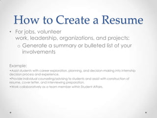 How to Create a Resume
• For jobs, volunteer
work, leadership, organizations, and projects:
o Generate a summary or bulleted list of your
involvements
Example:
•Assist students with career exploration, planning, and decision-making into internship
decision process and experience.
•Provide individual counseling/advising to students and assist with construction of
resume, cover letter, and interviewing preparation.
•Work collaboratively as a team member within Student Affairs.

 