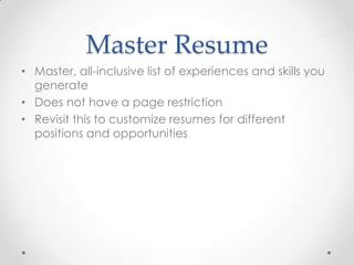 Master Resume
• Master, all-inclusive list of experiences and skills you
generate
• Does not have a page restriction
• Revisit this to customize resumes for different
positions and opportunities

 