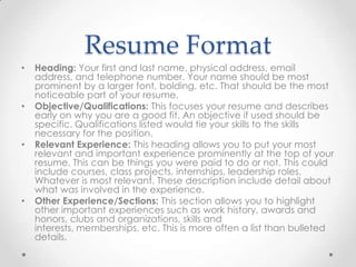 Resume Format
•

•

•

•

Heading: Your first and last name, physical address, email
address, and telephone number. Your name should be most
prominent by a larger font, bolding, etc. That should be the most
noticeable part of your resume.
Objective/Qualifications: This focuses your resume and describes
early on why you are a good fit. An objective if used should be
specific. Qualifications listed would tie your skills to the skills
necessary for the position.
Relevant Experience: This heading allows you to put your most
relevant and important experience prominently at the top of your
resume. This can be things you were paid to do or not. This could
include courses, class projects, internships, leadership roles.
Whatever is most relevant. These description include detail about
what was involved in the experience.
Other Experience/Sections: This section allows you to highlight
other important experiences such as work history, awards and
honors, clubs and organizations, skills and
interests, memberships, etc. This is more often a list than bulleted
details.

 