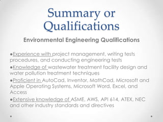 Summary or
Qualifications
Environmental Engineering Qualifications
●Experience with project management, writing tests
procedures, and conducting engineering tests
●Knowledge of wastewater treatment facility design and
water pollution treatment techniques
●Proficient in AutoCad, Inventor, MathCad, Microsoft and
Apple Operating Systems, Microsoft Word, Excel, and
Access
●Extensive knowledge of ASME, AWS, API 614, ATEX, NEC
and other industry standards and directives

 