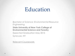 Education
Bachelor of Science: Environmental Resource
Engineering
State University of New York College of
Environmental Science and Forestry
Expected Graduation May 2015
Syracuse, NY
Relevant Coursework:

 
