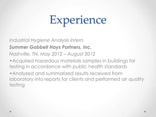 Experience
Industrial Hygiene Analysis Intern
Summer Gobbell Hays Partners, Inc.
Nashville, TN, May 2012 – August 2012
•Acquired hazardous materials samples in buildings for
testing in accordance with public health standards
•Analyzed and summarized results received from
laboratory into reports for clients and performed air quality
testing

 