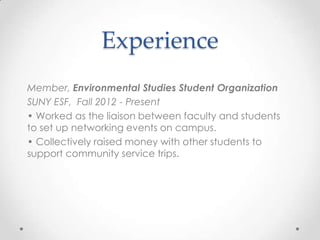 Experience
Member, Environmental Studies Student Organization
SUNY ESF, Fall 2012 - Present
• Worked as the liaison between faculty and students
to set up networking events on campus.
• Collectively raised money with other students to
support community service trips.

 