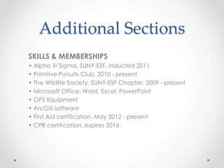Additional Sections
SKILLS & MEMBERSHIPS
• Alpha Xi Sigma, SUNY-ESF, inducted 2011
• Primitive Pursuits Club, 2010 - present
• The Wildlife Society, SUNY-ESF Chapter, 2009 - present
• Microsoft Office: Word, Excel, PowerPoint
• GPS Equipment
• ArcGIS software
• First Aid certification, May 2012 - present
• CPR certification, expires 2016

 