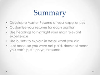 Summary
• Develop a Master Resume of your experiences
• Customize your resume for each position
• Use headings to highlight your most relevant
experience
• Use bullets to explain in detail what you did
• Just because you were not paid, does not mean
you can’t put it on your resume

 