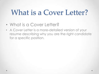 What is a Cover Letter?
• What is a Cover Letter?
• A Cover Letter is a more-detailed version of your
resume describing why you are the right candidate
for a specific position.

 