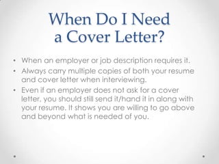 When Do I Need
a Cover Letter?
• When an employer or job description requires it.
• Always carry multiple copies of both your resume
and cover letter when interviewing.
• Even if an employer does not ask for a cover
letter, you should still send it/hand it in along with
your resume. It shows you are willing to go above
and beyond what is needed of you.

 