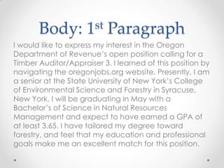 Body:

st
1

Paragraph

I would like to express my interest in the Oregon
Department of Revenue’s open position calling for a
Timber Auditor/Appraiser 3. I learned of this position by
navigating the oregonjobs.org website. Presently, I am
a senior at the State University of New York’s College
of Environmental Science and Forestry in Syracuse,
New York. I will be graduating in May with a
Bachelor’s of Science in Natural Resources
Management and expect to have earned a GPA of
at least 3.65. I have tailored my degree toward
forestry, and feel that my education and professional
goals make me an excellent match for this position.

 