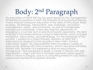 Body:

nd
2

Paragraph

My education at SUNY-ESF has focused heavily on the management
of forested ecosystems in both the theoretical and practical arenas.
I have enjoyed classroom education in the area of silviculture, forest
ecology, dendrology, mensuration, soils, hydrology, recreation
management, policy, and economics, as well as considerable
background coursework. I have also had the opportunity of
engaging in a summer term in practical forestry operations. This term
included a five-week intensive course in field forestry which included
navigation, mensuration, and dendrology. For the remainder of the
summer, I worked as a Forest Property Assistant at SUNY-ESF’s
Adirondack Ecological Center located in New York’s Central
Adirondack region. My responsibilities there included a variety of
tasks mostly dealing with forest inventory, which I became intimately
familiar with. Between this experience and my educational
background, I feel equipped to begin a career in forestry with your
organization. I might add that it has been personal career goal of
mine to move to Oregon, due to a consuming interest in your state’s
unique and wonderful ecosystem diversity.

 