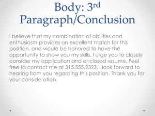 rd
3

Body:
Paragraph/Conclusion
I believe that my combination of abilities and
enthusiasm provides an excellent match for this
position, and would be honored to have the
opportunity to show you my skills. I urge you to closely
consider my application and enclosed resume. Feel
free to contact me at 315.555.2323. I look forward to
hearing from you regarding this position. Thank you for
your consideration.

 