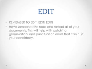 EDIT
• REMEMBER TO EDIT! EDIT! EDIT!
• Have someone else read and reread all of your
documents. This will help with catching
grammatical and punctuation errors that can hurt
your candidacy.

 