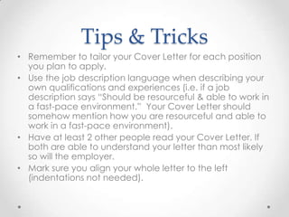 Tips & Tricks
• Remember to tailor your Cover Letter for each position
you plan to apply.
• Use the job description language when describing your
own qualifications and experiences (i.e. if a job
description says “Should be resourceful & able to work in
a fast-pace environment.” Your Cover Letter should
somehow mention how you are resourceful and able to
work in a fast-pace environment).
• Have at least 2 other people read your Cover Letter. If
both are able to understand your letter than most likely
so will the employer.
• Mark sure you align your whole letter to the left
(indentations not needed).

 