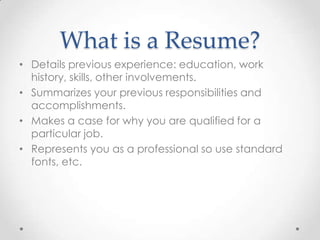 What is a Resume?
• Details previous experience: education, work
history, skills, other involvements.
• Summarizes your previous responsibilities and
accomplishments.
• Makes a case for why you are qualified for a
particular job.
• Represents you as a professional so use standard
fonts, etc.

 