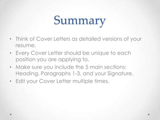 Summary
• Think of Cover Letters as detailed versions of your
resume.
• Every Cover Letter should be unique to each
position you are applying to.
• Make sure you include the 5 main sections:
Heading, Paragraphs 1-3, and your Signature.
• Edit your Cover Letter multiple times.

 