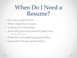 When Do I Need a
Resume?
•
•
•
•

For class assignments.
When applying for jobs.
Looking for internships.
Attending Environmental Career Fair
o February 26, 2013

• Potential networking opportunities.
• Graduate school applications.

 
