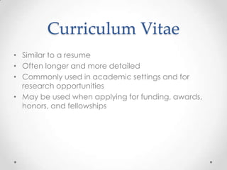 Curriculum Vitae
• Similar to a resume
• Often longer and more detailed
• Commonly used in academic settings and for
research opportunities
• May be used when applying for funding, awards,
honors, and fellowships

 