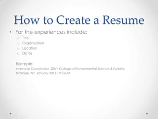 How to Create a Resume
• For the experiences include:
o
o
o
o

Title
Organization
Location
Dates

Example:
Internship Coordinator, SUNY College of Environmental Science & Forestry
Syracuse, NY, January 2012 - Present

 