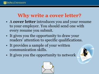 Why write a cover letter? A  cover letter  introduces you and your resume to your employer. You should send one with every resume you submit. It gives you the opportunity to draw your readers’ attention to specific qualifications. It provides a sample of your written communication skills. It gives you the opportunity to network  