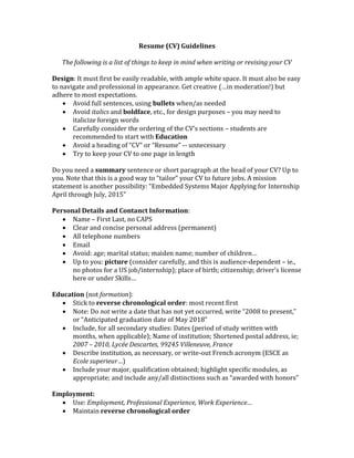 Resume (CV) Guidelines
The following is a list of things to keep in mind when writing or revising your CV
Design: It must first be easily readable, with ample white space. It must also be easy
to navigate and professional in appearance. Get creative (…in moderation!) but
adhere to most expectations.
 Avoid full sentences, using bullets when/as needed
 Avoid italics and boldface, etc., for design purposes – you may need to
italicize foreign words
 Carefully consider the ordering of the CV’s sections – students are
recommended to start with Education
 Avoid a heading of “CV” or “Resume” -- unnecessary
 Try to keep your CV to one page in length
Do you need a summary sentence or short paragraph at the head of your CV? Up to
you. Note that this is a good way to “tailor” your CV to future jobs. A mission
statement is another possibility: “Embedded Systems Major Applying for Internship
April through July, 2015”
Personal Details and Contanct Information:
 Name – First Last, no CAPS
 Clear and concise personal address (permanent)
 All telephone numbers
 Email
 Avoid: age; marital status; maiden name; number of children…
 Up to you: picture (consider carefully, and this is audience-dependent – ie.,
no photos for a US job/internship); place of birth; citizenship; driver’s license
here or under Skills…
Education (not formation):
 Stick to reverse chronological order: most recent first
 Note: Do not write a date that has not yet occurred, write “2008 to present,”
or “Anticipated graduation date of May 2018”
 Include, for all secondary studies: Dates (period of study written with
months, when applicable); Name of institution; Shortened postal address, ie;
2007 – 2010, Lycée Descartes, 99245 Villeneuve, France
 Describe institution, as necessary, or write-out French acronym (ESCE as
Ecole superieur…)
 Include your major, qualification obtained; highlight specific modules, as
appropriate; and include any/all distinctions such as “awarded with honors”
Employment:
 Use: Employment, Professional Experience, Work Experience…
 Maintain reverse chronological order
 