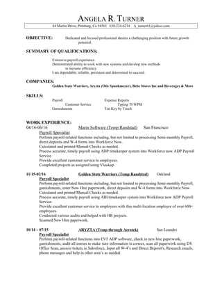 ANGELA R. TURNER
84 Marlin Drive, Pittsburg, Ca 94565 650-224-6214 A_turner61@yahoo.com
OBJECTIVE: Dedicated and focused professional desires a challenging position with future growth
potential.
SUMMARY OF QUALIFICATIONS:
Extensive payroll experience.
Demonstrated ability to work with new systems and develop new methods
to increase efficiency.
I am dependable, reliable, persistent and determined to succeed.
COMPANIES:
Golden State Warriors, Aryzta (Otis Spunkmeyer), Bebe Stores Inc and Beverages & More
SKILLS:
Payroll Expense Reports
Customer Service Typing 70 WPM
Garnishments Ten Key by Touch
WORK EXPERIENCE:
04/16-06/16 Marin Software (Temp Randstad) San Francisco
Payroll Specialist
Perform payroll-related functions including, but not limited to processing Semi-monthly Payroll,
direct deposits and W-4 forms into Workforce Now.
Calculated and printed Manual Checks as needed.
Process accurate, timely payroll using ADP timekeeper system into Workforce now ADP Payroll
Service.
Provide excellent customer service to employees.
Completed projects as assigned using Vlookup.
11/15-02/16 Golden State Warriors (Temp Randstad) Oakland
Paryoll Specialist
Perform payroll-related functions including, but not limited to processing Semi-monthly Payroll,
garnishments, enter New Hire paperwork, direct deposits and W-4 forms into Workforce Now.
Calculated and printed Manual Checks as needed.
Process accurate, timely payroll using ABI timekeeper system into Workforce now ADP Payroll
Service.
Provide excellent customer service to employees with this multi-location employer of over 600+
employees.
Conducted various audits and helped with HR projects.
Scanned New Hire paperwork.
10/14 – 07/15 ARYZTA (Temp through Aerotek) San Leandro
Payroll Specialist
Perform payroll-related functions into EV5 ADP software, check in new hire paperwork,
garnishments, audit all entries to make sure information is correct, scan all paperwork using DV
Office Scan, answer tickets in Salesforce, Input all W-4’s and Direct Deposit's, Research emails,
phone messages and help in other area’s as needed.
 