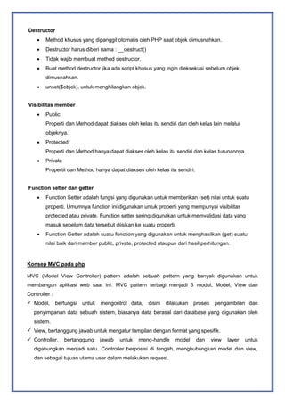 Destructor
 Method khusus yang dipanggil otomatis oleh PHP saat objek dimusnahkan.
 Destructor harus diberi nama : __destruct()
 Tidak wajib membuat method destructor.
 Buat method destructor jika ada script khusus yang ingin dieksekusi sebelum objek
dimusnahkan.
 unset($objek), untuk menghilangkan objek.
Visibilitas member
 Public
Properti dan Method dapat diakses oleh kelas itu sendiri dan oleh kelas lain melalui
objeknya.
 Protected
Properti dan Method hanya dapat diakses oleh kelas itu sendiri dan kelas turunannya.
 Private
Propertii dan Method hanya dapat diakses oleh kelas itu sendiri.
Function setter dan getter
 Function Setter adalah fungsi yang digunakan untuk memberikan (set) nilai untuk suatu
properti. Umumnya function ini digunakan untuk properti yang mempunyai visibilitas
protected atau private. Function setter sering digunakan untuk memvalidasi data yang
masuk sebelum data tersebut diisikan ke suatu properti.
 Function Getter adalah suatu function yang digunakan untuk menghasilkan (get) suatu
nilai baik dari member public, private, protected ataupun dari hasil perhitungan.
Konsep MVC pada php
MVC (Model View Controller) pattern adalah sebuah pattern yang banyak digunakan untuk
membangun aplikasi web saat ini. MVC pattern terbagi menjadi 3 modul, Model, View dan
Controller :
 Model, berfungsi untuk mengontrol data, disini dilakukan proses pengambilan dan
penyimpanan data sebuah sistem, biasanya data berasal dari database yang digunakan oleh
sistem.
 View, bertanggung jawab untuk mengatur tampilan dengan format yang spesifik.
 Controller, bertanggung jawab untuk meng-handle model dan view layer untuk
digabungkan menjadi satu. Controller berposisi di tengah, menghubungkan model dan view,
dan sebagai tujuan utama user dalam melakukan request.
 