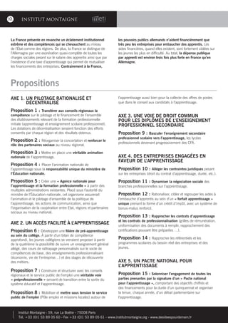 INSTITUT MONTAIGNE
Propositions
AXE 1. UN PILOTAGE RATIONALISÉ ET
DÉCENTRALISÉ
Proposition 1 : Transférer aux conseils régionaux la
compétence sur le pilotage et le financement de l’ensemble
des établissements relevant de la formation professionnelle
initiale (apprentissage et enseignement scolaire professionnel).
Les dotations de décentralisation seraient fonction des efforts
consentis par chaque région et des résultats obtenus.
Proposition 2 : Réorganiser la concertation et renforcer le
rôle des partenaires sociaux au niveau régional.
Proposition 3 : Mettre en place une véritable animation
nationale de l’apprentissage.
Proposition 4 : Placer l’animation nationale de
l’apprentissage sous la responsabilité unique du ministère de
l’Éducation nationale.
Proposition 5 : Créer une « Agence nationale pour
l’apprentissage et la formation professionnelle » à partir des
multiples administrations existantes. Placé sous l’autorité du
ministre de l’Éducation nationale, cet organisme assurerait
l’animation et le pilotage d’ensemble de la politique de
l’apprentissage, les actions de communication, ainsi que
l’organisation de la coopération entre Etat, régions et partenaires
sociaux au niveau national.
AXE 2. UN ACCÈS FACILITÉ À L’APPRENTISSAGE
Proposition 6 : Développer une filière de pré-apprentissage
au sein du collège. À partir d’un bilan de compétence
approfondi, les jeunes collégiens se verraient proposer à partir
de la quatrième la possibilité de suivre un enseignement général
allégé, des cours de rattrapage personnalisés sur le socle de
compétences de base, des enseignements professionnalisant
(économie, vie de l’entreprise…) et des stages de découverte
des métiers.
Proposition 7 : Construire et structurer avec les conseils
régionaux et le service public de l’emploi une véritable voie
« préprofessionnelle » servant de transition entre la sortie du
système éducatif et l’apprentissage.
Proposition 8 : Mobiliser et mettre sous tension le service
public de l’emploi (Pôle emploi et missions locales) autour de
l’apprentissage aussi bien pour la collecte des offres de postes
que dans le conseil aux candidats à l’apprentissage.
AXE 3. UNE VOIE DE DROIT COMMUN
POUR LES DIPLÔMES DE L’ENSEIGNEMENT
PROFESSIONNEL SECONDAIRE
Proposition 9 : Basculer l’enseignement secondaire
professionnel scolaire vers l’apprentissage, les lycées
professionnels devenant progressivement des CFA.
AXE 4. DES ENTREPRISES ENGAGÉES EN
FAVEUR DE L’APPRENTISSAGE
Proposition 10 : Alléger les contraintes juridiques pesant
sur les entreprises (droit du contrat d’apprentissage, durée, etc.).
Proposition 11 : Dynamiser la négociation sociale des
branches professionnelles sur l’apprentissage.
Proposition 12 : Rationaliser, cibler et regrouper les aides à
l’embauche d’apprentis au sein d’un « forfait apprentissage »
unique prenant la forme d’un crédit d’impôt, avec un système de
bonus-malus renforcé.
Proposition 13 : Rapprocher les contrats d’apprentissage
et les contrats de professionnalisation (grilles de rémunération,
uniformisation des documents à remplir, rapprochement des
certifications pouvant être préparées …).
Proposition 14 : Rapprocher les référentiels et les
programmes scolaires du besoin réel des entreprises et des
jeunes.
AXE 5. UN PACTE NATIONAL POUR
L’APPRENTISSAGE
Proposition 15 : Solenniser l’engagement de toutes les
parties prenantes par la signature d’un « Pacte national
pour l’apprentissage », comportant des objectifs chiffrés et
des financements pour la durée d’un quinquennat et organiser
la tenue, chaque année, d’un débat parlementaire sur
l’apprentissage.
La France présente en revanche un éclatement institutionnel
extrême et des compétences qui se chevauchent au niveau
de l’État comme des régions. De plus, la France se distingue de
l’Allemagne par une exonération quasi-complète de toutes les
charges sociales pesant sur le salaire des apprentis ainsi que par
l’existence d’une taxe d’apprentissage qui permet de mutualiser
les financements des entreprises. Contrairement à la France,
les pouvoirs publics allemands n’aident financièrement que
très peu les entreprises pour embaucher des apprentis. Les
aides financières, quand elles existent, sont fortement ciblées sur
les jeunes les plus en difficulté. Au total, la dépense publique
par apprenti est environ trois fois plus forte en France qu’en
Allemagne.
Institut Montaigne : 59, rue La Boétie - 75008 Paris
Tél. +33 (0)1 53 89 05 60 - Fax +33 (0)1 53 89 05 61 - www.institutmontaigne.org - www.desideespourdemain.fr
 