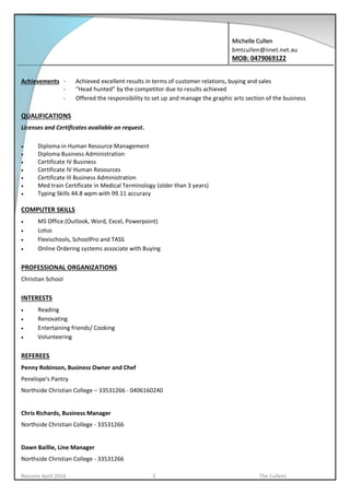 Michelle Cullen
bmtcullen@iinet.net.au
MOB: 0479069122
Resume April 2016 3 The Cullens
Achievements - Achieved excellent results in terms of customer relations, buying and sales
- “Head hunted” by the competitor due to results achieved
- Offered the responsibility to set up and manage the graphic arts section of the business
QUALIFICATIONS
Licenses and Certificates available on request.
 Diploma in Human Resource Management
 Diploma Business Administration
 Certificate IV Business
 Certificate IV Human Resources
 Certificate III Business Administration
 Med train Certificate in Medical Terminology (older than 3 years)
 Typing Skills 44.8 wpm with 99.11 accuracy
COMPUTER SKILLS
 MS Office (Outlook, Word, Excel, Powerpoint)
 Lotus
 Flexischools, SchoolPro and TASS
 Online Ordering systems associate with Buying
PROFESSIONAL ORGANIZATIONS
Christian School
INTERESTS
 Reading
 Renovating
 Entertaining friends/ Cooking
 Volunteering
REFEREES
Penny Robinson, Business Owner and Chef
Penelope's Pantry
Northside Christian College – 33531266 - 0406160240
Chris Richards, Business Manager
Northside Christian College - 33531266
Dawn Baillie, Line Manager
Northside Christian College - 33531266
 