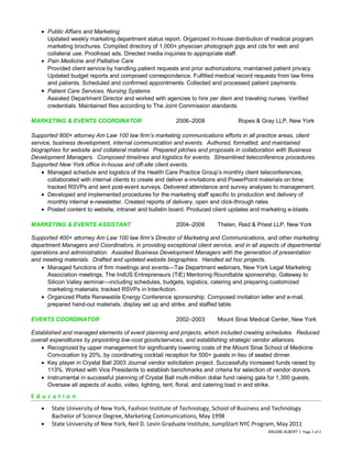 Public Affairs and Marketing
Updated weekly marketing department status report. Organized in-house distribution of medical program
marketing brochures. Compiled directory of 1,000+ physician photograph jpgs and cds for web and
collateral use. Proofread ads. Directed media inquiries to appropriate staff.
Pain Medicine and Palliative Care
Provided client service by handling patient requests and prior authorizations; maintained patient privacy.
Updated budget reports and composed correspondence. Fulfilled medical record requests from law firms
and patients. Scheduled and confirmed appointments. Collected and processed patient payments.
Patient Care Services, Nursing Systems
Assisted Department Director and worked with agencies to hire per diem and traveling nurses. Verified
credentials. Maintained files according to The Joint Commission standards.
MARKETING & EVENTS COORDINATOR

2006–2008

Ropes & Gray LLP, New York

Supported 800+ attorney Am Law 100 law firm’s marketing communications efforts in all practice areas, client
service, business development, internal communication and events. Authored, formatted, and maintained
biographies for website and collateral material. Prepared pitches and proposals in collaboration with Business
Development Managers. Composed timelines and logistics for events. Streamlined teleconference procedures.
Supported New York office in-house and off-site client events.
Managed schedule and logistics of the Health Care Practice Group’s monthly client teleconferences;
collaborated with internal clients to create and deliver e-invitations and PowerPoint materials on time;
tracked RSVPs and sent post-event surveys. Delivered attendance and survey analyses to management.
Developed and implemented procedures for the marketing staff specific to production and delivery of
monthly internal e-newsletter. Created reports of delivery, open and click-through rates
Posted content to website, intranet and bulletin board. Produced client updates and marketing e-blasts.
MARKETING & EVENTS ASSISTANT

2004–2006

Thelen, Reid & Priest LLP, New York

Supported 400+ attorney Am Law 100 law firm’s Director of Marketing and Communications, and other marketing
department Managers and Coordinators, in providing exceptional client service, and in all aspects of departmental
operations and administration. Assisted Business Development Managers with the generation of presentation
and meeting materials. Drafted and updated website biographies. Handled ad hoc projects.
Managed functions of firm meetings and events—Tax Department webinars, New York Legal Marketing
Association meetings, The IndUS Entrepreneurs (TiE) Mentoring Roundtable sponsorship, Gateway to
Silicon Valley seminar—including schedules, budgets, logistics, catering and preparing customized
marketing materials; tracked RSVPs in InterAction.
Organized Platts Renewable Energy Conference sponsorship. Composed invitation letter and e-mail,
prepared hand-out materials, display set up and strike, and staffed table.
EVENTS COORDINATOR

2002–2003

Mount Sinai Medical Center, New York

Established and managed elements of event planning and projects, which included creating schedules. Reduced
overall expenditures by pinpointing low-cost goods/services, and establishing strategic vendor alliances.
Recognized by upper management for significantly lowering costs of the Mount Sinai School of Medicine
Convocation by 20%, by coordinating cocktail reception for 500+ guests in lieu of seated dinner.
Key player in Crystal Ball 2003 Journal vendor solicitation project. Successfully increased funds raised by
113%. Worked with Vice Presidents to establish benchmarks and criteria for selection of vendor donors.
Instrumental in successful planning of Crystal Ball multi-million dollar fund raising gala for 1,300 guests.
Oversaw all aspects of audio, video, lighting, tent, floral, and catering load in and strike.

Education
State University of New York, Fashion Institute of Technology, School of Business and Technology
Bachelor of Science Degree, Marketing Communications, May 1998
State University of New York, Neil D. Levin Graduate Institute, JumpStart NYC Program, May 2011
ARLENE ALBERT | Page 2 of 2

 