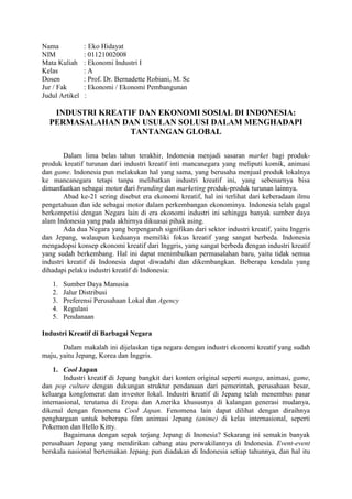Nama : Eko Hidayat
NIM : 01121002008
Mata Kuliah : Ekonomi Industri I
Kelas : A
Dosen : Prof. Dr. Bernadette Robiani, M. Sc
Jur / Fak : Ekonomi / Ekonomi Pembangunan
Judul Artikel :
INDUSTRI KREATIF DAN EKONOMI SOSIAL DI INDONESIA:
PERMASALAHAN DAN USULAN SOLUSI DALAM MENGHADAPI
TANTANGAN GLOBAL
Dalam lima belas tahun terakhir, Indonesia menjadi sasaran market bagi produk-
produk kreatif turunan dari industri kreatif inti mancanegara yang meliputi komik, animasi
dan game. Indonesia pun melakukan hal yang sama, yang berusaha menjual produk lokalnya
ke mancanegara tetapi tanpa melibatkan industri kreatif ini, yang sebenarnya bisa
dimanfaatkan sebagai motor dari branding dan marketing produk-produk turunan lainnya.
Abad ke-21 sering disebut era ekonomi kreatif, hal ini terlihat dari keberadaan ilmu
pengetahuan dan ide sebagai motor dalam perkembangan ekonominya. Indonesia telah gagal
berkompetisi dengan Negara lain di era ekonomi industri ini sehingga banyak sumber daya
alam Indonesia yang pada akhirnya dikuasai pihak asing.
Ada dua Negara yang berpengaruh signifikan dari sektor industri kreatif, yaitu Inggris
dan Jepang, walaupun keduanya memiliki fokus kreatif yang sangat berbeda. Indonesia
mengadopsi konsep ekonomi kreatif dari Inggris, yang sangat berbeda dengan industri kreatif
yang sudah berkembang. Hal ini dapat menimbulkan permasalahan baru, yaitu tidak semua
industri kreatif di Indonesia dapat diwadahi dan dikembangkan. Beberapa kendala yang
dihadapi pelaku industri kreatif di Indonesia:
1. Sumber Daya Manusia
2. Jalur Distribusi
3. Preferensi Perusahaan Lokal dan Agency
4. Regulasi
5. Pendanaan
Industri Kreatif di Barbagai Negara
Dalam makalah ini dijelaskan tiga negara dengan industri ekonomi kreatif yang sudah
maju, yaitu Jepang, Korea dan Inggris.
1. Cool Japan
Industri kreatif di Jepang bangkit dari konten original seperti manga, animasi, game,
dan pop culture dengan dukungan struktur pendanaan dari pemerintah, perusahaan besar,
keluarga konglomerat dan investor lokal. Industri kreatif di Jepang telah menembus pasar
internasional, terutama di Eropa dan Amerika khususnya di kalangan generasi mudanya,
dikenal dengan fenomena Cool Japan. Fenomena lain dapat dilihat dengan diraihnya
penghargaan untuk beberapa film animasi Jepang (anime) di kelas internasional, seperti
Pokemon dan Hello Kitty.
Bagaimana dengan sepak terjang Jepang di Inonesia? Sekarang ini semakin banyak
perusahaan Jepang yang mendirikan cabang atau perwakilannya di Indonesia. Event-event
berskala nasional bertemakan Jepang pun diadakan di Indonesia setiap tahunnya, dan hal itu
 