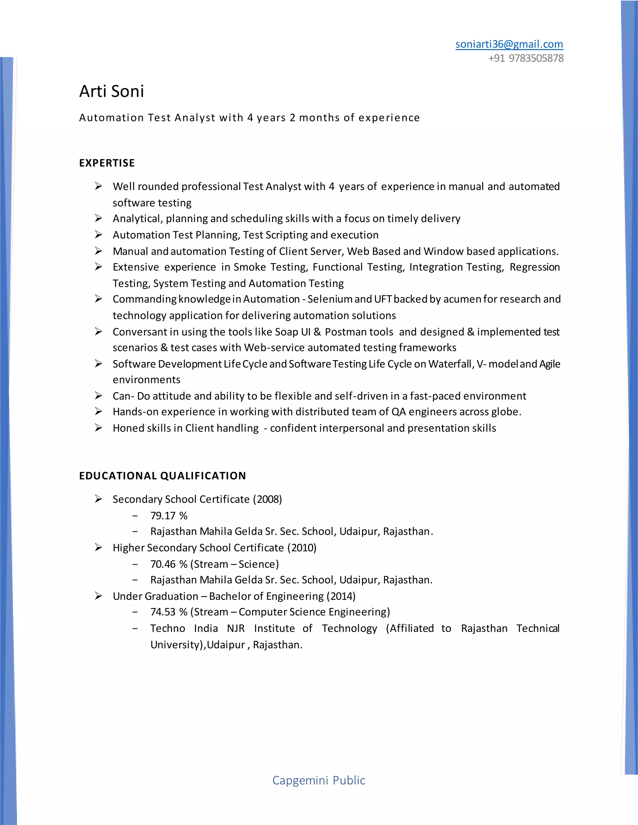 soniarti36@gmail.com
+91 9783505878
Capgemini Public
Arti Soni
Automation Test Analyst with 4 years 2 months of experience
EXPERTISE
 Well rounded professional Test Analyst with 4 years of experience in manual and automated
software testing
 Analytical, planning and scheduling skills with a focus on timely delivery
 Automation Test Planning, Test Scripting and execution
 Manual andautomation Testing of Client Server, Web Based and Window based applications.
 Extensive experience in Smoke Testing, Functional Testing, Integration Testing, Regression
Testing, System Testing and Automation Testing
 CommandingknowledgeinAutomation - SeleniumandUFTbackedby acumenfor research and
technology application for delivering automation solutions
 Conversant in using the tools like Soap UI & Postman tools and designed & implemented test
scenarios & test cases with Web-service automated testing frameworks
 Software DevelopmentLifeCycleandSoftwareTestingLife Cycle onWaterfall,V- modelandAgile
environments
 Can- Do attitude and ability to be flexible and self-driven in a fast-paced environment
 Hands-on experience in working with distributed team of QA engineers across globe.
 Honed skills in Client handling - confident interpersonal and presentation skills
EDUCATIONAL QUALIFICATION
 Secondary School Certificate (2008)
- 79.17 %
- Rajasthan Mahila Gelda Sr. Sec. School, Udaipur, Rajasthan.
 Higher Secondary School Certificate (2010)
- 70.46 % (Stream – Science)
- Rajasthan Mahila Gelda Sr. Sec. School, Udaipur, Rajasthan.
 Under Graduation – Bachelor of Engineering (2014)
- 74.53 % (Stream – Computer Science Engineering)
- Techno India NJR Institute of Technology (Affiliated to Rajasthan Technical
University),Udaipur , Rajasthan.
 