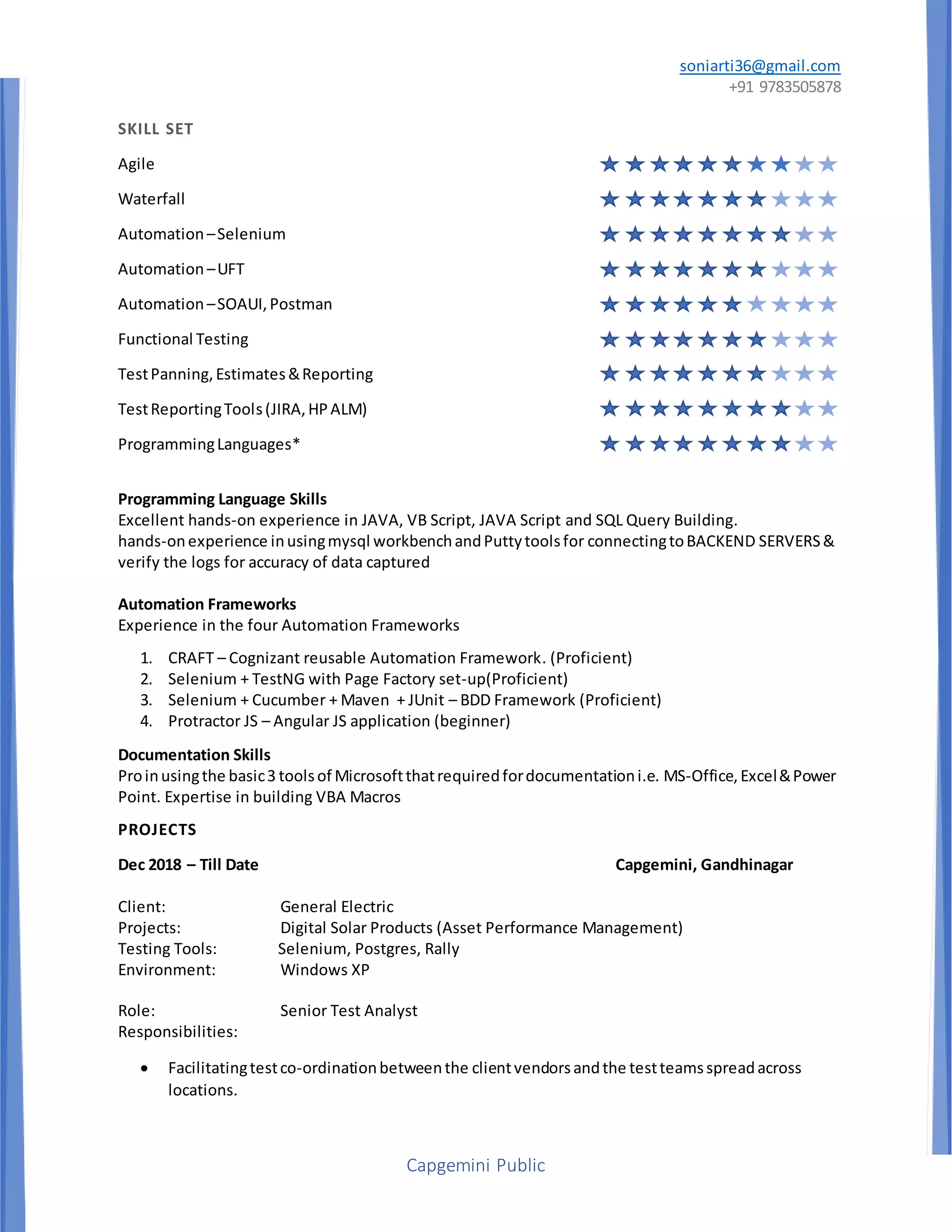 soniarti36@gmail.com
+91 9783505878
Capgemini Public
SKILL SET
Agile
Waterfall
Automation –Selenium
Automation –UFT
Automation –SOAUI,Postman
Functional Testing
TestPanning,Estimates&Reporting
TestReportingTools(JIRA,HPALM)
ProgrammingLanguages*
Programming Language Skills
Excellent hands-on experience in JAVA, VB Script, JAVA Script and SQL Query Building.
hands-onexperience inusingmysql workbenchandPuttytoolsfor connectingtoBACKEND SERVERS&
verify the logs for accuracy of data captured
Automation Frameworks
Experience in the four Automation Frameworks
1. CRAFT – Cognizant reusable Automation Framework. (Proficient)
2. Selenium + TestNG with Page Factory set-up(Proficient)
3. Selenium + Cucumber + Maven + JUnit – BDD Framework (Proficient)
4. Protractor JS – Angular JS application (beginner)
Documentation Skills
Proinusingthe basic3 toolsof Microsoftthatrequiredfordocumentationi.e. MS-Office,Excel&Power
Point. Expertise in building VBA Macros
PROJECTS
Dec 2018 – Till Date Capgemini, Gandhinagar
Client: General Electric
Projects: Digital Solar Products (Asset Performance Management)
Testing Tools: Selenium, Postgres, Rally
Environment: Windows XP
Role: Senior Test Analyst
Responsibilities:
 Facilitatingtestco-ordinationbetweenthe clientvendorsandthe testteamsspreadacross
locations.
 