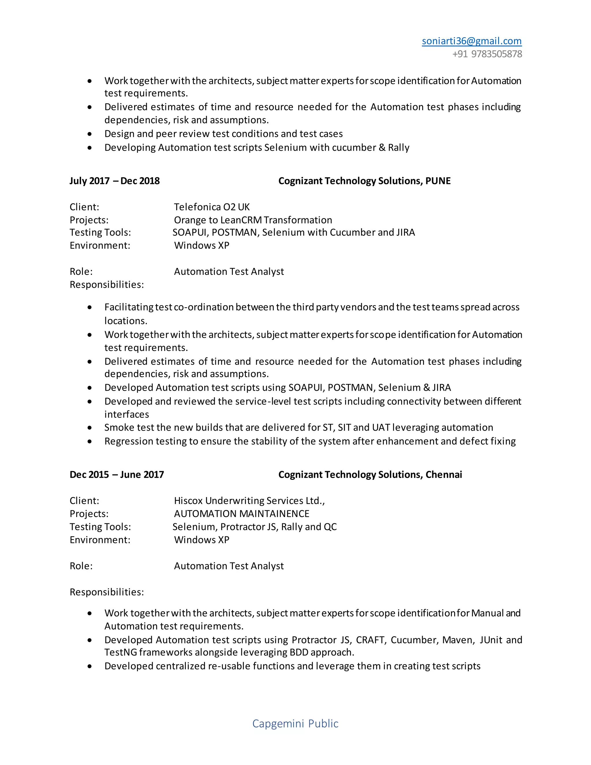 soniarti36@gmail.com
+91 9783505878
Capgemini Public
 Worktogetherwiththe architects,subjectmatterexpertsforscope identificationforAutomation
test requirements.
 Delivered estimates of time and resource needed for the Automation test phases including
dependencies, risk and assumptions.
 Design and peer review test conditions and test cases
 Developing Automation test scripts Selenium with cucumber & Rally
July 2017 – Dec 2018 Cognizant Technology Solutions, PUNE
Client: Telefonica O2 UK
Projects: Orange to LeanCRMTransformation
Testing Tools: SOAPUI, POSTMAN, Selenium with Cucumber and JIRA
Environment: Windows XP
Role: Automation Test Analyst
Responsibilities:
 Facilitatingtestco-ordinationbetweenthe thirdpartyvendorsandthe testteamsspreadacross
locations.
 Worktogetherwiththe architects,subjectmatterexpertsforscope identificationforAutomation
test requirements.
 Delivered estimates of time and resource needed for the Automation test phases including
dependencies, risk and assumptions.
 Developed Automation test scripts using SOAPUI, POSTMAN, Selenium & JIRA
 Developed and reviewed the service-level test scripts including connectivity between different
interfaces
 Smoke test the new builds that are delivered for ST, SIT and UAT leveraging automation
 Regression testing to ensure the stability of the system after enhancement and defect fixing
Dec 2015 – June 2017 Cognizant Technology Solutions, Chennai
Client: Hiscox Underwriting Services Ltd.,
Projects: AUTOMATION MAINTAINENCE
Testing Tools: Selenium, Protractor JS, Rally and QC
Environment: Windows XP
Role: Automation Test Analyst
Responsibilities:
 Work togetherwiththe architects,subjectmatterexpertsforscope identificationforManual and
Automation test requirements.
 Developed Automation test scripts using Protractor JS, CRAFT, Cucumber, Maven, JUnit and
TestNG frameworks alongside leveraging BDD approach.
 Developed centralized re-usable functions and leverage them in creating test scripts
 