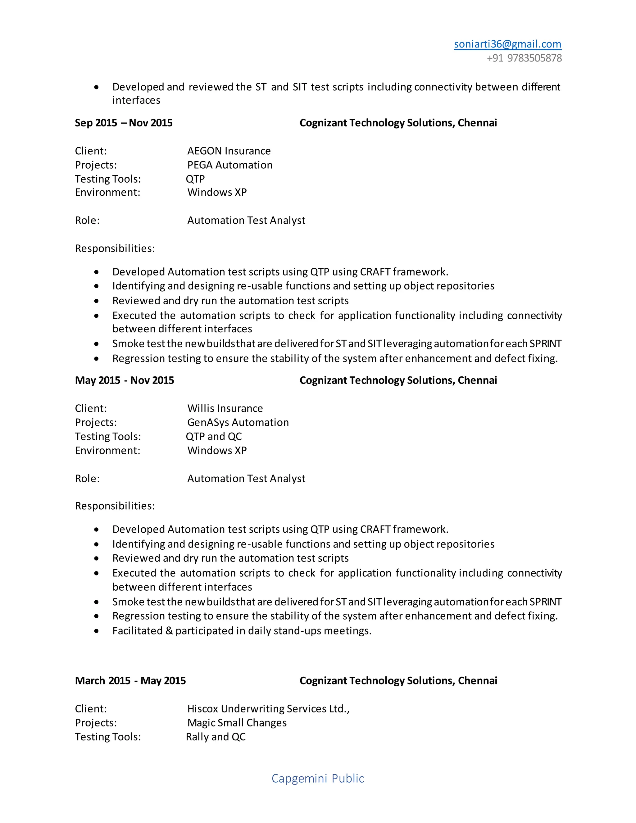 soniarti36@gmail.com
+91 9783505878
Capgemini Public
 Developed and reviewed the ST and SIT test scripts including connectivity between different
interfaces
Sep 2015 – Nov 2015 Cognizant Technology Solutions, Chennai
Client: AEGON Insurance
Projects: PEGA Automation
Testing Tools: QTP
Environment: Windows XP
Role: Automation Test Analyst
Responsibilities:
 Developed Automation test scripts using QTP using CRAFT framework.
 Identifying and designing re-usable functions and setting up object repositories
 Reviewed and dry run the automation test scripts
 Executed the automation scripts to check for application functionality including connectivity
between different interfaces
 Smoke testthe newbuildsthatare deliveredforSTandSITleveragingautomationforeachSPRINT
 Regression testing to ensure the stability of the system after enhancement and defect fixing.
May 2015 - Nov 2015 Cognizant Technology Solutions, Chennai
Client: Willis Insurance
Projects: GenASys Automation
Testing Tools: QTP and QC
Environment: Windows XP
Role: Automation Test Analyst
Responsibilities:
 Developed Automation test scripts using QTP using CRAFT framework.
 Identifying and designing re-usable functions and setting up object repositories
 Reviewed and dry run the automation test scripts
 Executed the automation scripts to check for application functionality including connectivity
between different interfaces
 Smoke testthe newbuildsthatare deliveredforSTandSITleveragingautomationforeachSPRINT
 Regression testing to ensure the stability of the system after enhancement and defect fixing.
 Facilitated & participated in daily stand-ups meetings.
March 2015 - May 2015 Cognizant Technology Solutions, Chennai
Client: Hiscox Underwriting Services Ltd.,
Projects: Magic Small Changes
Testing Tools: Rally and QC
 