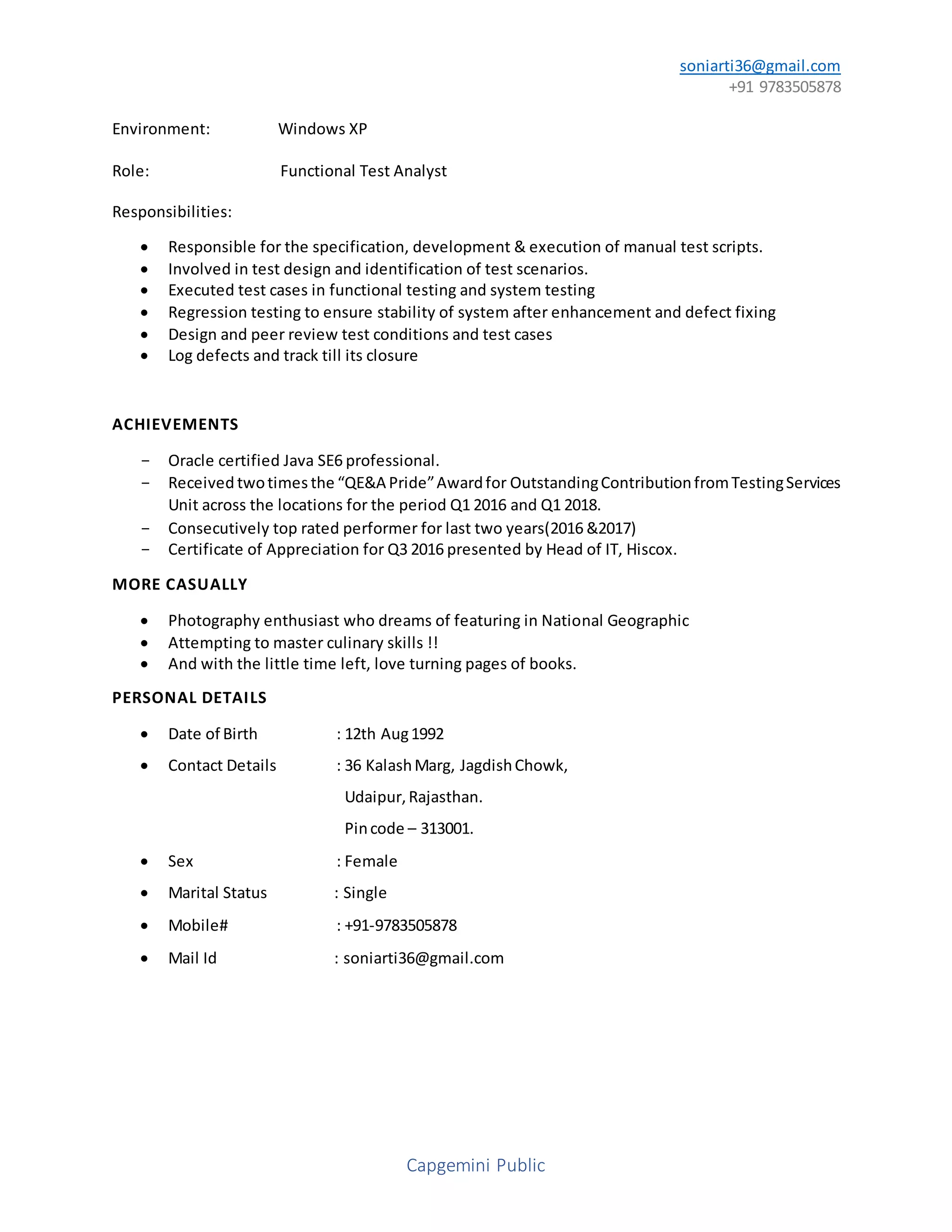 soniarti36@gmail.com
+91 9783505878
Capgemini Public
Environment: Windows XP
Role: Functional Test Analyst
Responsibilities:
 Responsible for the specification, development & execution of manual test scripts.
 Involved in test design and identification of test scenarios.
 Executed test cases in functional testing and system testing
 Regression testing to ensure stability of system after enhancement and defect fixing
 Design and peer review test conditions and test cases
 Log defects and track till its closure
ACHIEVEMENTS
- Oracle certified Java SE6 professional.
- Received twotimes the “QE&A Pride”Awardfor OutstandingContributionfromTestingServices
Unit across the locations for the period Q1 2016 and Q1 2018.
- Consecutively top rated performer for last two years(2016 &2017)
- Certificate of Appreciation for Q3 2016 presented by Head of IT, Hiscox.
MORE CASUALLY
 Photography enthusiast who dreams of featuring in National Geographic
 Attempting to master culinary skills !!
 And with the little time left, love turning pages of books.
PERSONAL DETAILS
 Date of Birth : 12th Aug1992
 Contact Details : 36 KalashMarg, JagdishChowk,
Udaipur,Rajasthan.
Pincode – 313001.
 Sex : Female
 Marital Status : Single
 Mobile# : +91-9783505878
 Mail Id : soniarti36@gmail.com
 