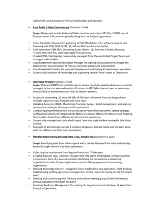 Agreements and Acceptance from all Stakeholders and Sponsors.
• Lync Audio / Video Conferencing (Duration 1 Year).
Scope: Deploy and enable Audio and Video conferencing in Lync 2013 for 130000 user of
Ericsson across 170 countries globally along with the Supporting services.
- Initial feasibility, Requirement gathering of H/W (Mediation, LB,), software analysis and
Licensing with TPM, SPM, SLCM, SA, SM and SME and External Vendor.
- Cost estimation (18M SEK), calculating Capex (Server, LB, Switches, Vendor, Resource,
Travel), Opex and ROI, securing budget from sponsors.
- Created WBS, Risk Register, Successfully managed, Time Plan controlled Project Team and
managed stake holders.
- Coordinated with operational project manager for aligning and successfully Managed the
Deployment, documentation of Process, contracts, Agreement and Activities
- Coordinated with Vendor for successful deployment and sharing KT session with operations
- Successfully Handover of Knowledge and supporting services from Project to Operations.
• One Voice Project (Duration 1 year)
Scope: Onboard PBX(TSE) of multiple sites in various countries globally which were currently
managed by Local or external vendor of Ericsson to ITTE N&V internal team to save major
chunk of cost in maintenance and AMC to external vendors.
- Successful onboarding (15 sites,5M SEK) of PBX with in Planned Time and budget from
multiple regions to India Network and voice team.
- Updating devices in CMDB, Monitoring, Tracking changes, Script management, and aligning
resources according to the operational requirement.
- Completing documentation like Site survey,WLA,Process flow document, Service strategy,
configuration document, Responsibility Matrix ,escalation Matrix,TFS contracts and finalizing
the transfer of work from different vendors to India operations
- Successfully managed and controlled Project Team and stake holders involved in One Voice
project.
- Managed of 20 employees across 4 locations Bengaluru, Kolkata, Noida and Gurgaon along
with the offshore and third party contractors.
• Handled Right shoring projects: OEN, ETCC, Eritube etc( Duration of 1 year).
Scope: Identifying work from other regions which can be delivered from India and working
forward to right shore it in to India operations.
- Collecting the requirement from Regional heads and IT Managers.
- Creating Business case, Creating Time plan with mile stone and tollgates, forecasting effort
estimation in term of resources and cost, identifying the competency in delivering
organization in India, Presenting Business case and taking agreement from sending
organization.
- Deriving Knowledge transfer, engaged in Travel tracking like Visa application, flight booking,
hotel booking, staffing agreement management, for the resources moving on site for project
work.
- Deriving and coordinating with Offshore and onshore starring group for the Deliverables,
getting Acceptance from both the party.
- Involving Readiness Management for meeting the requirement and Handover of Work from
Project to Operations.
 