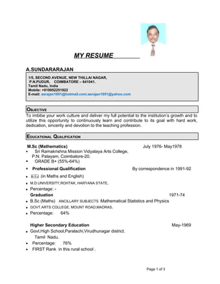 MY RESUME

A.SUNDARARAJAN
    1/5, SECOND AVENUE, NEW THILLAI NAGAR,
    P.N.PUDUR, COIMBATORE – 641041.
    Tamil Nadu, India
    Mobile: +919952251922
    E-mail: asrajan1951@hotmail.com;asrajan1951@yahoo.com



OBJECTIVE
To imbibe your work culture and deliver my full potential to the institution’s growth and to
utilize this opportunity to continuously learn and contribute to its goal with hard work,
dedication, sincerity and devotion to the teaching profession.

EDUCATIONAL QUALIFICATION
 M.Sc (Mathematics)                                              July 1976- May1978
   Sri Ramakrishna Mission Vidyalaya Arts College,
   P.N. Palayam, Coimbatore-20.
   GRADE B+ (55%-64%)
     Professional Qualification                            By correspondence in 1991-92
    B.Ed (in Maths and English)
    M.D.UNIVERSITY,ROHTAK, HARYANA STATE.
    Percentage: -
     Graduation                                                          1971-74
    B.Sc (Maths) ANCILLARY SUBJECTS :Mathematical Statistics and Physics
    GOVT.ARTS COLLEGE, MOUNT ROAD,MADRAS.
    Percentage:   64%

  Higher Secondary Education                                                    May-1969
 Govt.High School,Paralachi,Virudhunagar district.

    Tamil Nadu.
• Percentage:    76%
• FIRST Rank in this rural school .




                                                                  Page 1 of 3
 