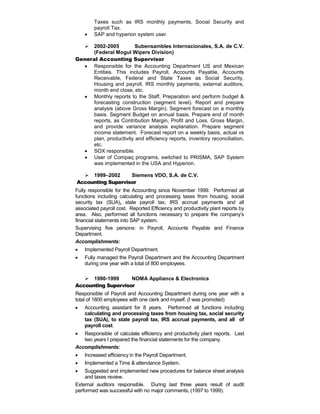 Taxes such as IRS monthly payments, Social Security and
payroll Tax.
 SAP and hyperion system user.
 2002-2005 Subensambles Internacionales, S.A. de C.V.
(Federal Mogul Wipers Division)
General Accounting Supervisor
 Responsible for the Accounting Department US and Mexican
Entities. This includes Payroll, Accounts Payable, Accounts
Receivable, Federal and State Taxes as Social Security,
Housing and payroll, IRS monthly payments, external auditors,
month end close, etc.
 Monthly reports to the Staff, Preparation and perform budget &
forecasting construction (segment level). Report and prepare
analysis (above Gross Margin). Segment forecast on a monthly
basis. Segment Budget on annual basis. Prepare end of month
reports, as Contribution Margin, Profit and Loss, Gross Margin,
and provide variance analysis explanation. Prepare segment
income statement. Forecast report on a weekly basis, actual vs
plan, productivity and efficiency reports, inventory reconciliation,
etc.
 SOX responsible.
 User of Compaq programs, switched to PRISMA, SAP System
was implemented in the USA and Hyperion.
 1999–2002 Siemens VDO, S.A. de C.V.
Accounting Supervisor
Fully responsible for the Accounting since November 1999. Performed all
functions including calculating and processing taxes from housing, social
security tax (SUA), state payroll tax, IRS accrual payments and all
associated payroll cost. Reported Efficiency and productivity plant reports by
area. Also, performed all functions necessary to prepare the company’s
financial statements into SAP system.
Supervising five persons: in Payroll, Accounts Payable and Finance
Department.
Accomplishments:
 Implemented Payroll Department.
 Fully managed the Payroll Department and the Accounting Department
during one year with a total of 800 employees.
 1990-1999 NOMA Appliance & Electronics
Accounting Supervisor
Responsible of Payroll and Accounting Department during one year with a
total of 1800 employees with one clerk and myself. (I was promoted)
 Accounting assistant for 8 years. Performed all functions including
calculating and processing taxes from housing tax, social security
tax (SUA), to state payroll tax, IRS accrual payments, and all of
payroll cost.
 Responsible of calculate efficiency and productivity plant reports. Last
two years I prepared the financial statements for the company.
Accomplishments:
 Increased efficiency in the Payroll Department.
 Implemented a Time & attendance System.
 Suggested and implemented new procedures for balance sheet analysis
and taxes review.
External auditors responsible. During last three years result of audit
performed was successful with no major comments, (1997 to 1999).
 
