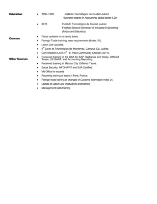 Education  1993-1998 Instituto Tecnológico de Ciudad Juárez
Bachelor degree in Accounting, global grade 9.20
 2015 Instituto Tecnológico de Ciudad Juárez
Finished Second Semester of Industrial Engineering
(Friday and Saturday)
Courses
 Fiscal updates on a yearly basis.
 Foreign Trade training, new requirements (Index 31).
 Labor Law updates.
 9
th
Level at Tecnologico de Monterrey, Campus Cd. Juárez
 Conversation Level 4
th
El Paso Community College (2011).
Other Courses
 Received training in the USA for SAP, Sarbanes and Oxley, Differed
Taxes, US GAAP, and Accounting Reporting.
 Received training in Mexico City: Differed Taxes.
 Social Security, INFONAVIT and SUA Certified.
 Ms-Office for experts
 Reporting training of taxes in Paris, France.
 Foreign trade training of changes of Customs information Index 24.
 Update of Labor Law productivity and training
 Management skills training
 